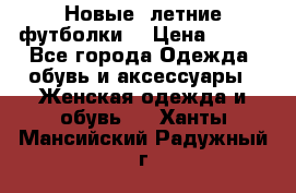 Новые, летние футболки  › Цена ­ 500 - Все города Одежда, обувь и аксессуары » Женская одежда и обувь   . Ханты-Мансийский,Радужный г.